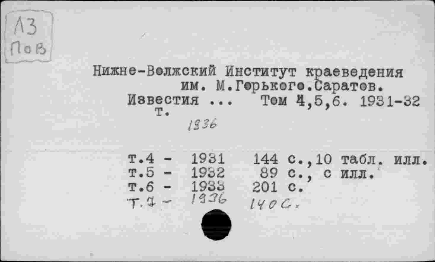 ﻿П О ß
Нижне-Волжский Институт краеведения им. М.Горького.Саратов.
Известия ... Том 4,5,6. 1931-32
123ь
т.4 -	1931	144	с.,10	табл.	илл.
т.5 -	1932	89	с., с	илл.
Т.6 -	1933	201	с.
14(7Û.